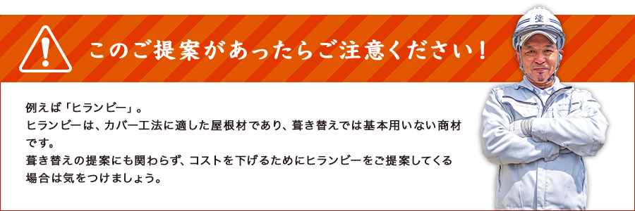 このご提案があったらご注意ください！例えば「ヒランビー」。ヒランビーは、カバー工法に適した屋根材であり、葺き替えでは基本用いない商材です。葺き替えの提案にも関わらず、コストを下げるためにヒランビーをご提案してくる場合は気をつけましょう。