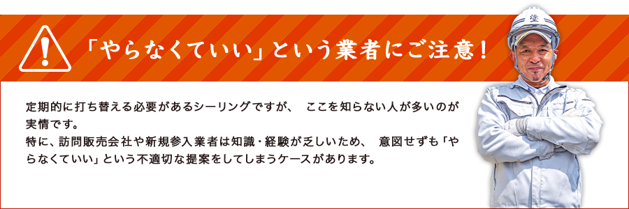 「やらなくていい」という業者にご注意！定期的に打ち替える必要があるシーリングですが、 ここを知らない人が多いのが実情です。特に、訪問販売会社や新規参入業者は知識・経験が乏しいため、 意図せずも「やらなくていい」という不適切な提案をしてしまうケースがあります。