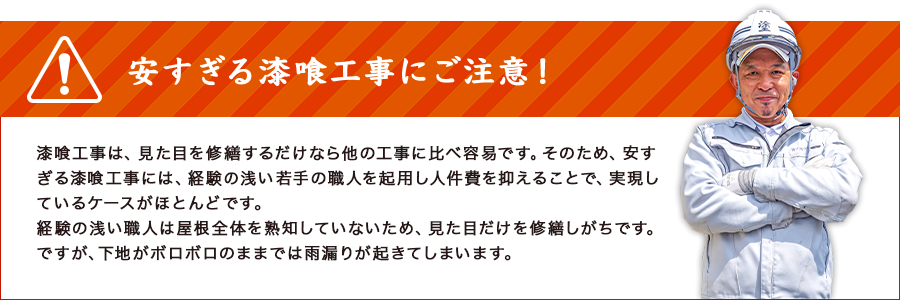 安すぎる漆喰工事にご注意！漆喰工事は、見た目を修繕するだけなら他の工事に比べ容易です。そのため、安すぎる漆喰工事には、経験の浅い若手の職人を起用し人件費を抑えることで、実現しているケースがほとんどです。経験の浅い職人は屋根全体を熟知していないため、見た目だけを修繕しがちです。ですが、下地がボロボロのままでは雨漏りが起きてしまいます。